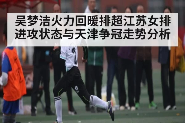 吴梦洁火力回暖排超江苏女排进攻状态与天津争冠走势分析